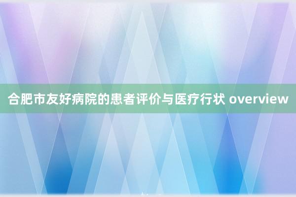 合肥市友好病院的患者评价与医疗行状 overview