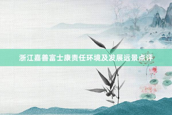 浙江嘉善富士康责任环境及发展远景点评