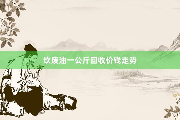 饮废油一公斤回收价钱走势