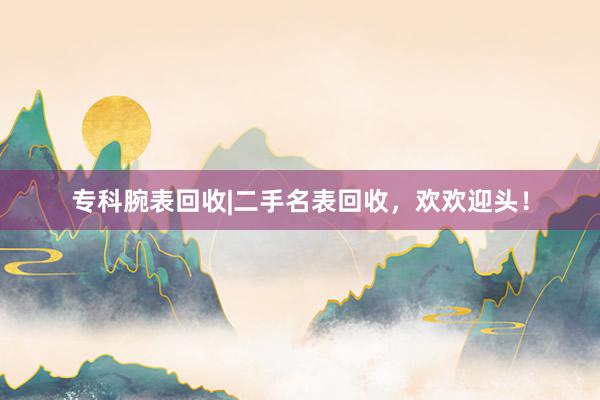 专科腕表回收|二手名表回收，欢欢迎头！