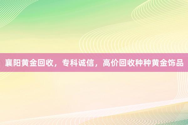 襄阳黄金回收，专科诚信，高价回收种种黄金饰品