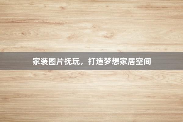 家装图片抚玩，打造梦想家居空间